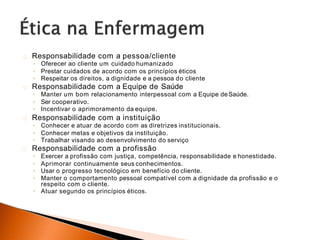 Responsabilidade com a pessoa/cliente
◦ Oferecer ao cliente um cuidado humanizado
◦ Prestar cuidados de acordo com os princípios éticos
◦ Respeitar os direitos, a dignidade e a pessoa do cliente
Responsabilidade com a Equipe de Saúde
◦ Manter um bom relacionamento interpessoal com a Equipe deSaúde.
◦ Ser cooperativo.
◦ Incentivar o aprimoramento da equipe.
Responsabilidade com a instituição
◦ Conhecer e atuar de acordo com as diretrizes institucionais.
◦ Conhecer metas e objetivos da instituição.
◦ Trabalhar visando ao desenvolvimento do serviço
Responsabilidade com a profissão
◦ Exercer a profissão com justiça, competência, responsabilidade e honestidade.
◦ Aprimorar continuamente seus conhecimentos.
◦ Usar o progresso tecnológico em benefício do cliente.
◦ Manter o comportamento pessoal compatível com a dignidade da profissão e o
respeito com o cliente.
◦ Atuar segundo os princípios éticos.
 