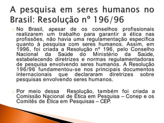 No Brasil, apesar de os conselhos profissionais
realizarem um trabalho para garantir a ética nas
profissões, não havia uma regulamentação específica
quanto à pesquisa com seres humanos. Assim, em
1996, foi criada a Resolução nº 196, pelo Conselho
Nacional da Saúde do Ministério da Saúde,
estabelecendo diretrizes e normas regulamentadoras
de pesquisa envolvendo seres humanos. A Resolução
196/96 fundamentou-se nos principais documentos
internacionais que declararam diretrizes sobre
pesquisas envolvendo seres humanos.
Por meio dessa Resolução, também foi criada a
Comissão Nacional de Ética em Pesquisa – Conep e os
Comitês de Ética em Pesquisas – CEP.
 