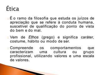 É o ramo da filosofia que estuda os juízos de
apreciação que se refere à conduta humana,
suscetível de qualificação do ponto de vista
do bem e do mal.
Vem de Ethos (grego) e significa caráter,
costume, hábito ou modo de ser.
Compreende os comportamentos que
caracterizam uma cultura ou grupo
profissional, utilizando valores e uma escala
de valores.
 