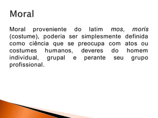 Moral proveniente do latim mos, moris
(costume), poderia ser simplesmente definida
como ciência que se preocupa com atos ou
costumes humanos, deveres
perante
do homem
seu grupo
individual, grupal e
profissional.
 