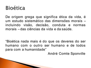 De origem grega que significa ética da vida, é
um estudo sistemático das dimensões morais –
incluindo visão, decisão, conduta e normas
morais – das ciências da vida e da saúde.
“Bioética nada mais é do que os deveres do ser
humano com o outro ser humano e de todos
para com a humanidade”
André Comte Sponville
 