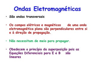Ondas Eletromagnéticas
• São ondas transversais
• Os campos elétricos e magnéticos de uma onda
eletromagnética plana são perpendiculares entre si
e à direção de propagação.
• Não necessitam de meio para propagar.
• Obedecem o princípio da superposição pois as
Equações Diferenciais para E e B são
lineares
 
