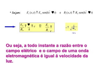 • Sejam: Ey (x,t)  Em sen(kx  t) e Bz (x,t)  Bm sen(kx  t)
Ey
Bz

c
Em


 c 
Bm k 0
0
c 
1
Ou seja, a todo instante a razão entre o
campo elétrico e o campo de uma onda
eletromagnética é igual á velocidade da
luz.
 