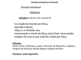 Períodos da História da Filosofia
Filosofia Medieval
Patrística
Período:do século I até o século VII
•a criação do mundo por Deus,
•pecado original,
•Deus e a trindade una,
•encarnação e morte de Deus, juízo final, ressurreição,
•origem do mal, já que tudo foi criado por Deus.
Filósofos:
Santo Ireneu, Tertúliano, Justino, Clemente de Alexandria, Orígenes,
Gregório de Nazianzo, Basílio Magno, Gregório de Nissa
Destaque: Santo Agostinho.
 