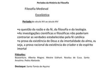 Períodos da História da Filosofia
Filosofia Medieval
Escolástica
Período:do século XIII ao século XIV
•a questão da razão e da fé, da filosofia e da teologia.
•As investigações científicas e filosóficas não poderiam
contrariar as verdades estabelecidas pela fé católica
•a prova da existência de Deus e da imortalidade da alma, ou
seja, a prova racional da existência do criador e do espírito
imortal
Filósofos:
Boaventura. Alberto Magno. Mestre Eckhart. Nicolau de Cusa. Santo
Anselmo. Pedro Abelardo
Destaque: Santo Tomás de Aquino
 