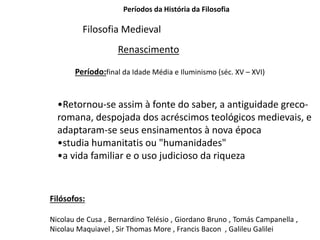 Períodos da História da Filosofia
Filosofia Medieval
Renascimento
Período:final da Idade Média e Iluminismo (séc. XV – XVI)
•Retornou-se assim à fonte do saber, a antiguidade greco-
romana, despojada dos acréscimos teológicos medievais, e
adaptaram-se seus ensinamentos à nova época
•studia humanitatis ou "humanidades"
•a vida familiar e o uso judicioso da riqueza
Filósofos:
Nicolau de Cusa , Bernardino Telésio , Giordano Bruno , Tomás Campanella ,
Nicolau Maquiavel , Sir Thomas More , Francis Bacon , Galileu Galilei
 