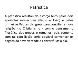 Patrística
A patrística resultou do esforço feito pelos dois
apóstolos intelectuais (Paulo e João) e pelos
primeiros Padres da Igreja para conciliar a nova
religião - o Cristianismo - com o pensamento
filosófico dos gregos e romanos, pois somente
com tal conciliação seria possível convencer os
pagãos da nova verdade e convertê-los a ela.
 