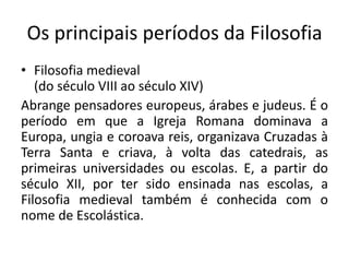 Os principais períodos da Filosofia
• Filosofia medieval
(do século VIII ao século XIV)
Abrange pensadores europeus, árabes e judeus. É o
período em que a Igreja Romana dominava a
Europa, ungia e coroava reis, organizava Cruzadas à
Terra Santa e criava, à volta das catedrais, as
primeiras universidades ou escolas. E, a partir do
século XII, por ter sido ensinada nas escolas, a
Filosofia medieval também é conhecida com o
nome de Escolástica.
 