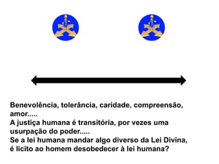 Livre arbítrio
Atire a primeira
pedra.....
Benevolência, tolerância, caridade, compreensão,
amor.....
A justiça humana é transitória, por vezes uma
usurpação do poder.....
Se a lei humana mandar algo diverso da Lei Divina,
é licito ao homem desobedecer à lei humana?
 
