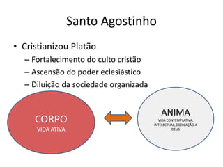 Santo Agostinho
• Cristianizou Platão
– Fortalecimento do culto cristão
– Ascensão do poder eclesiástico
– Diluição da sociedade organizada
CORPO
VIDA ATIVA
ANIMA
VIDA CONTEMPLATIVA,
INTELECTUAL, DEDICAÇÃO A
DEUS
 