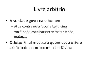 Livre arbítrio
• A vontade governa o homem
– Atua contra ou a favor a Lei divina
– Você pode escolhar entre matar e não
matar....
• O Juízo Final mostrará quem usou o livre
arbítrio de acordo com a Lei Divina
 