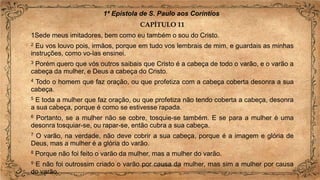 1ª Epístola de S. Paulo aos Coríntios
CAPÍTULO 11
1Sede meus imitadores, bem como eu também o sou do Cristo.
2 Eu vos louvo pois, irmãos, porque em tudo vos lembrais de mim, e guardais as minhas
instruções, como vo-las ensinei.
3 Porém quero que vós outros saibais que Cristo é a cabeça de todo o varão, e o varão a
cabeça da mulher, e Deus a cabeça do Cristo.
4 Todo o homem que faz oração, ou que profetiza com a cabeça coberta desonra a sua
cabeça.
5 E toda a mulher que faz oração, ou que profetiza não tendo coberta a cabeça, desonra
a sua cabeça, porque é como se estivesse rapada.
6 Portanto, se a mulher não se cobre, tosquie-se também. E se para a mulher é uma
desonra tosquiar-se, ou rapar-se, então cubra a sua cabeça.
7 O varão, na verdade, não deve cobrir a sua cabeça, porque é a imagem e glória de
Deus, mas a mulher é a glória do varão.
8 Porque não foi feito o varão da mulher, mas a mulher do varão.
9 E não foi outrossim criado o varão por causa da mulher, mas sim a mulher por causa
do varão.
 