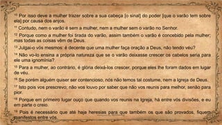 10 Por isso deve a mulher trazer sobre a sua cabeça [o sinal] do poder [que o varão tem sobre
ela] por causa dos anjos.
11 Contudo, nem o varão é sem a mulher, nem a mulher sem o varão no Senhor.
12 Porque como a mulher foi tirada do varão, assim também o varão é concebido pela mulher;
mas todas as coisas vêm de Deus.
13 Julgai-o vós mesmos: é decente que uma mulher faça oração a Deus, não tendo véu?
14 Não vo-lo ensina a própria natureza que se o varão deixasse crescer os cabelos seria para
ele uma ignomínia?
15 Para a mulher, ao contrário, é glória deixá-los crescer, porque eles lhe foram dados em lugar
de véu.
16 Se porém alguém quiser ser contencioso, nós não temos tal costume, nem a Igreja de Deus.
17 Isto pois vos prescrevo; não vos louvo por saber que não vos reunis para melhor, senão para
pior.
18 Porque em primeiro lugar ouço que quando vos reunis na Igreja, há entre vós divisões, e eu
em parte o creio.
19 Pois é necessário que até haja heresias para que também os que são provados, fiquem
manifestos entre vós.
 