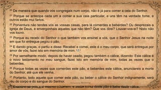 20 De maneira que quando vos congregais num corpo, não é já para comer a ceia do Senhor.
21 Porque se antecipa cada um a comer a sua ceia particular, e uns têm na verdade fome, e
outros estão mui fartos.
22 Porventura não tendes vós as vossas casas, para lá comerdes e beberdes? Ou desprezais a
Igreja de Deus, e envergonhais aqueles que não têm? Que vos direi? Louvar-vos-ei? Nisto não
vos louvo.
23 Porque eu recebi do Senhor o que também vos ensinei a vós, que o Senhor Jesus na noite
em que foi entregue pegou o pão,
24 E dando graças, o partiu e disse: Recebei e comei, este é o meu corpo, que será entregue por
amor de vós; fazei isto em memória de mim. ( † )
25 Por semelhante modo, depois de haver ceado, pegou também o cálice, dizendo: Este cálice é
o novo testamento no meu sangue, fazei isto em memória de mim, todas as vezes que o
beberdes.
26 Porque todas as vezes que comerdes este pão, e beberdes este cálice, anunciareis a morte
do Senhor, até que ele venha.
27 Portanto, todo aquele que comer este pão, ou beber o cálice do Senhor indignamente, será
réu do corpo e do sangue do Senhor.
28 Examine-se pois a si mesmo o homem; e assim coma deste pão e beba deste cálice.
 