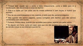 29 Porque todo aquele que o come e bebe indignamente, come e bebe para si a
condenação, não discernindo o corpo do Senhor.
30 Esta é a razão por que entre vós há muitos enfermos e sem forças, e muitos que
dormem.
31 Ora, se nos examinássemos a nós mesmos, é certo que não seríamos julgados.
32 Mas quando nós somos julgados, somos corrigidos pelo Senhor, para não sermos
condenados com este mundo.
33 Portanto, irmãos meus, quando vos reunirdes para comer, esperai uns pelos outros.
34 Se alguém tem fome, coma em casa, para que vos não ajunteis para juízo. No tocante
às demais coisas eu as ordenarei quando for.
 