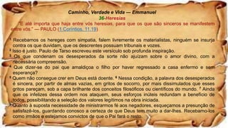 Caminho, Verdade e Vida — Emmanuel
36-Heresias
“E até importa que haja entre vós heresias, para que os que são sinceros se manifestem
entre vós.” — PAULO (1 Coríntios, 11.19)
1 Recebamos os hereges com simpatia, falem livremente os materialistas, ninguém se insurja
contra os que duvidam, que os descrentes possuam tribunais e vozes.
2 Isso é justo. Paulo de Tarso escreveu este versículo sob profunda inspiração.
3 Os que condenam os desesperados da sorte não ajuízam sobre o amor divino, com a
necessária compreensão.
4 Que dizer-se do pai que amaldiçoa o filho por haver regressado a casa enfermo e sem
esperança?
5 Quem não consegue crer em Deus está doente. 6 Nessa condição, a palavra dos desesperados
é sincera, por partir de almas vazias, em gritos de socorro, por mais dissimulados que esses
gritos pareçam, sob a capa brilhante dos conceitos filosóficos ou científicos do mundo. 7 Ainda
que os infelizes dessa ordem nos ataquem, seus esforços inúteis redundam a benefício de
todos, possibilitando a seleção dos valores legítimos na obra iniciada.
8 Quanto à suposta necessidade de ministrarmos fé aos negadores, esqueçamos a presunção de
satisfazê-los, guardando conosco a certeza de que Deus tem muito a dar-lhes. Recebamo-los
como irmãos e estejamos convictos de que o Pai fará o resto.
 