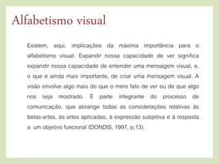 Existem, aqui, implicações da máxima importância para o
alfabetismo visual. Expandir nossa capacidade de ver significa
expandir nossa capacidade de entender uma mensagem visual, e,
o que é ainda mais importante, de criar uma mensagem visual. A
visão envolve algo mais do que o mero fato de ver ou de que algo
nos seja mostrado. É parte integrante do processo de
comunicação, que abrange todas as considerações relativas às
belas-artes, às artes aplicadas, à expressão subjetiva e à resposta
a um objetivo funcional (DONDIS, 1997, p.13).
Alfabetismo visual
 