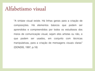 “A sintaxe visual existe. Há linhas gerais para a criação de
composições. Há elementos básicos que podem ser
aprendidos e compreendidos por todos os estudiosos dos
meios de comunicação visual, sejam eles artistas ou não, e
que podem ser usados, em conjunto com técnicas
manipulativas, para a criação de mensagens visuais claras”
(DONDIS, 1997, p.18)
Alfabetismo visual
 