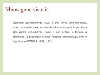 Qualquer acontecimento visual é uma forma com conteúdo,
mas o conteúdo é extremamente influenciado pela importância
das partes constitutivas, como a cor, o tom, a textura, a
dimensão, a proporção e suas relações compositivas com o
significado (DONDIS, 1997, p.22).
Mensagens visuais
 
