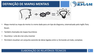 ELABORAÇÃO DE RELATÓRIOS TÉCNICOS
• Mapa mental ou mapa da mente é o nome dado para um tipo de diagrama, sistematizado pelo inglês Tony
Buzan.
• Também chamados de mapas heurísticos
• Heurística = arte de criar e/ou inventar
• Permitem visualizar um conjunto coerente de ideias ligadas entre si, formando um todo, complexo.
3
DEFINIÇÃO DE MAPAS MENTAIS
 