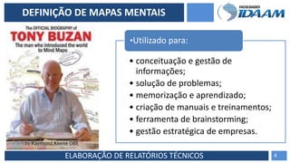 ELABORAÇÃO DE RELATÓRIOS TÉCNICOS
DEFINIÇÃO DE MAPAS MENTAIS
• conceituação e gestão de
informações;
• solução de problemas;
• memorização e aprendizado;
• criação de manuais e treinamentos;
• ferramenta de brainstorming;
• gestão estratégica de empresas.
•Utilizado para:
4
 