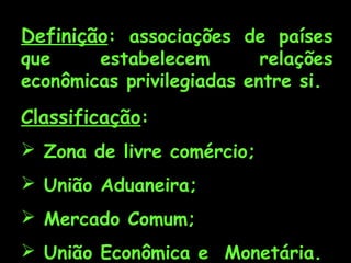 Definição: associações de países

que
estabelecem
relações
econômicas privilegiadas entre si.

Classificação:
 Zona de livre comércio;
 União Aduaneira;
 Mercado Comum;
 União Econômica e Monetária.

 