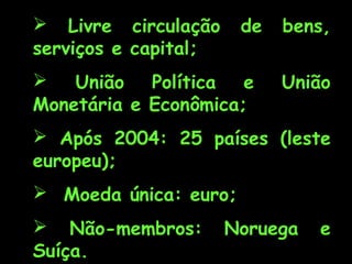  Livre circulação
serviços e capital;

de


União Política e
Monetária e Econômica;

bens,
União

 Após 2004: 25 países (leste
europeu);
 Moeda única: euro;
 Não-membros:
Suíça.

Noruega

e

 