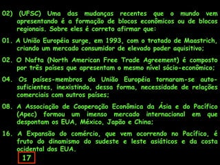 02)

(UFSC) Uma das mudanças recentes que o mundo vem
apresentando é a formação de blocos econômicos ou de blocos
regionais. Sobre eles é correto afirmar que:

01. A União Européia surge, em 1993, com o tratado de Maastrich,
criando um mercado consumidor de elevado poder aquisitivo;
02. O Nafta (North American Free Trade Agreement) é composto
por três países que apresentam o mesmo nível sócio-econômico;
04. Os países-membros da União Européia tornaram-se autosuficientes, inexistindo, dessa forma, necessidade de relações
comerciais com outros países;
08. A Associação de Cooperação Econômica da Ásia e do Pacífico
(Apec) formou um imenso mercado internacional em que
despontam os EUA, México, Japão e China;
16. A Expansão do comércio, que vem ocorrendo no Pacífico, é
fruto do dinamismo do sudeste e leste asiáticos e da costa
ocidental dos EUA.

17

 