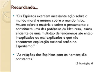 Recordando... “ Os Espíritos exercem incessante ação sobre o mundo moral e mesmo sobre o mundo físico. Atuam sobre a matéria e sobre o pensamento e constituem uma das potências da Natureza,  causa eficiente de uma multidão de fenômenos até então inexplicados ou mal explicados e que não encontram explicação racional senão no Espiritismo.” “ As relações dos Espíritos com os homens são constantes.” LE Introdução, VI 