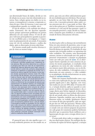 10	 Epidemiologia clínica: elementos essenciais
um determinado banco de dados, devido ao viés
de seleção ou ao acaso, mas não relacionada na na-
tureza. Seja a relação apenas nos dados ou na na-
tureza, a consequência é a mesma: a impressão er-
rônea de que o fator de interesse é uma causa real
e independente quando, na verdade, não é.
O viés de seleção e o de confusão são relacio-
nados. Entretanto, eles são descritos separada-
mente, porque apresentam problemas em pontos
diferentes em um estudo clínico. O viés de sele-
ção é relevante principalmente quando os pacien-
tes são escolhidos para a investigação e é impor-
tante no planejamento de um estudo. É necessário
tratar do viés de confusão durante a análise dos
dados, após as observações já terem sido feitas.
Um mesmo estudo pode envolver diversos ti-
pos de vieses ao mesmo tempo.
estiver, que teria um efeito suficientemente gran-
de nos resultados para ter relevância. Para um pes-
quisador ou um leitor lidar de forma adequada
com o viés, é necessário primeiro saber onde e co-
mo procurar por ele e o que pode ser feito. Mas
não se deve parar por aí. Também é necessário de-
terminar se o viés está de fato presente e qual é o
seu tamanho provável e, então, decidir se é impor-
tante o bastante para modificar as conclusões do
estudo de forma clinicamente relevante.
Acaso
As observações sobre as doenças são normalmente
feitas em uma amostra de pacientes, uma vez que
não é possível estudar todos os pacientes que so-
frem da doença em questão. Os resultados de uma
amostra não enviesada tendem a se aproximar do
valor verdadeiro. No entanto, uma determinada
amostra, mesmo se selecionada sem viés, pode re-
presentar erroneamente a situação na população
como um todo por causa do acaso. Se as obser-
vações fossem repetidas em mais amostras de pa-
cientes da mesma população, os resultados iriam
se aglomerar em torno do valor verdadeiro, com
um número maior deles próximos, em vez de dis-
tantes, do valor verdadeiro. A divergência entre a
observação em uma amostra e o valor verdadei-
ro na população, devida exclusivamente ao acaso,
chama-se variação aleatória.
Todos nós estamos familiarizados com o aca-
so como uma explicação de por que uma moeda,
quando jogada para o alto, digamos, cem vezes,
não resulta em cara em 50% delas. O mesmo efei-
to, a variação aleatória, aplica-se quando se com-
param os efeitos do reparo laparoscópico e da ci-
rurgia aberta para hérnia inguinal, já discutidos.
Suponha que todos os vieses tenham sido removi-
dos de um estudo sobre os efeitos dos dois proce-
dimentos. Suponha, também, que os dois proce-
dimentos sejam, na verdade, igualmente eficazes
em termos de dor pós-operatória, cada um segui-
do por dor em 10% dos pacientes. Mesmo assim,
exclusivamente em decorrência do acaso, um úni-
co estudo com um número pequeno de pacientes
em cada grupo de tratamento poderia facilmente
descobrir que os pacientes ficam melhores com a
laparoscopia do que com a cirurgia aberta (ou vi-
ce-versa).
O acaso pode afetar todos os estágios envolvi-
dos nas observações clínicas. Na avaliação das du-
as formas de reparo de hérnia inguinal, a variação
EXEMPLO
Surgiram preocupações de que o consumo de cafeí-
na durante a gravidez pudesse levar a desfechos fe-
tais adversos. Não seria ético determinar se a cafeína
é perigosa para fetos por meio de um experimento,
designando algumas gestantes para ingerir altas do-
ses de cafeína e outras não; portanto, pesquisadores
avaliaram os desfechos na gestação de acordo com a
quantia de cafeína ingerida. No entanto, muitos des-
ses estudos apresentaram diversos vieses (15). Pode
ter ocorrido viés de aferição, uma vez que muitos es-
tudos se fizeram valer do relato das gestantes quan-
to ao consumo de cafeína. Um estudo demonstrou vi-
és recordatório, um tipo de viés de aferição que se
refere ao diferencial nas recordações de pessoas que
apresentaram um desfecho adverso, em comparação
com aquelas que tiveram um desfecho normal. Des-
cobriu-se uma associação entre consumo de cafeína
e aborto espontâneo quando as mulheres foram en-
trevistadas após o aborto, mas não quando elas fo-
ram questionadas sobre o consumo antes do aborto
(16). Se algumas mulheres foram recrutadas para os
estudos sobre cafeína durante as consultas de pré-na-
tal (mulheres com maior probabilidade de serem par-
ticularmente cuidadosas com a saúde) e outras recru-
tadas no final da gestação, as diferentes abordagens
para recrutamento poderiam levar a viés de seleção,
o que poderia invalidar os resultados. Por fim, sabe-se
que o alto consumo de cafeína é associado ao hábi-
to do tabagismo, níveis socioeconômicos mais baixos,
maior consumo de bebidas alcoólicas e geralmente
menor consciência com relação à saúde. Todos esses
itens poderiam confundir qualquer associação entre
cafeína e desfechos fetais adversos.
O potencial para viés não significa que o vi-
és esteja realmente presente em um estudo ou, se
 