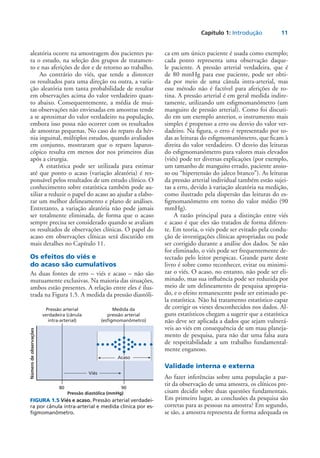 Capítulo 1: Introdução	 11
aleatória ocorre na amostragem dos pacientes pa-
ra o estudo, na seleção dos grupos de tratamen-
to e nas aferições de dor e de retorno ao trabalho.
Ao contrário do viés, que tende a distorcer
os resultados para uma direção ou outra, a varia-
ção aleatória tem tanta probabilidade de resultar
em observações acima do valor verdadeiro quan-
to abaixo. Consequentemente, a média de mui-
tas observações não enviesadas em amostras tende
a se aproximar do valor verdadeiro na população,
embora isso possa não ocorrer com os resultados
de amostras pequenas. No caso do reparo da hér-
nia inguinal, múltiplos estudos, quando avaliados
em conjunto, mostraram que o reparo laparos-
cópico resulta em menos dor nos primeiros dias
após a cirurgia.
A estatística pode ser utilizada para estimar
até que ponto o acaso (variação aleatória) é res-
ponsável pelos resultados de um estudo clínico. O
conhecimento sobre estatística também pode au-
xiliar a reduzir o papel do acaso ao ajudar a elabo-
rar um melhor delineamento e plano de análises.
Entretanto, a variação aleatória não pode jamais
ser totalmente eliminada, de forma que o acaso
sempre precisa ser considerado quando se avaliam
os resultados de observações clínicas. O papel do
acaso em observações clínicas será discutido em
mais detalhes no Capítulo 11.
Os efeitos do viés e
do acaso são cumulativos
As duas fontes de erro – viés e acaso – não são
mutuamente exclusivas. Na maioria das situações,
ambos estão presentes. A relação entre eles é ilus-
trada na Figura 1.5. A medida da pressão diastóli-
ca em um único paciente é usada como exemplo;
cada ponto representa uma observação daque-
le paciente. A pressão arterial verdadeira, que é
de 80 mmHg para esse paciente, pode ser obti-
da por meio de uma cânula intra-arterial, mas
esse método não é factível para aferições de ro-
tina. A pressão arterial é em geral medida indire-
tamente, utilizando um esfigmomanômetro (um
manguito de pressão arterial). Como foi discuti-
do em um exemplo anterior, o instrumento mais
simples é propenso a erro ou desvio do valor ver-
dadeiro. Na figura, o erro é representado por to-
das as leituras do esfigmomanômetro, que ficam à
direita do valor verdadeiro. O desvio das leituras
do esfigmomanômetro para valores mais elevados
­(viés) pode ter diversas explicações (por exemplo,
um tamanho de manguito errado, paciente ansio-
so ou “hipertensão do jaleco branco”). As leituras
da pressão arterial individual também estão sujei-
tas a erro, devido à variação aleatória na medição,
como ilustrado pela dispersão das leituras do es-
figmomanômetro em torno do valor médio (90
mmHg).
A razão principal para a distinção entre viés
e acaso é que eles são tratados de forma diferen-
te. Em teoria, o viés pode ser evitado pela condu-
ção de investigações clínicas apropriadas ou pode
ser corrigido durante a análise dos dados. Se não
for eliminado, o viés pode ser frequentemente de-
tectado pelo leitor perspicaz. Grande parte deste
livro é sobre como reconhecer, evitar ou minimi-
zar o viés. O acaso, no entanto, não pode ser eli-
minado, mas sua influência pode ser reduzida por
meio de um delineamento de pesquisa apropria-
do, e o efeito remanescente pode ser estimado pe-
la estatística. Não há tratamento estatístico capaz
de corrigir os vieses desconhecidos nos dados. Al-
guns estatísticos chegam a sugerir que a estatística
não deve ser aplicada a dados que sejam vulnerá-
veis ao viés em consequência de um mau planeja-
mento de pesquisa, para não dar uma falsa aura
de respeitabilidade a um trabalho fundamental-
mente enganoso.
Validade interna e externa
Ao fazer inferências sobre uma população a par-
tir da observação de uma amostra, os clínicos pre-
cisam decidir sobre duas questões fundamentais.
Em primeiro lugar, as conclusões da pesquisa são
corretas para as pessoas na amostra? Em segundo,
se são, a amostra representa de forma adequada os
FIGURA 1.5 Viés e acaso. Pressão arterial verdadei-
ra por cânula intra-arterial e medida clínica por es-
figmomanômetro.
Acaso
Viés
80 90
Pressão arterial
verdadeira (cânula
intra-arterial)
Medida da
pressão arterial
(esfigmomanômetro)
Númerodeobservações
Pressão diastólica (mmHg)
 