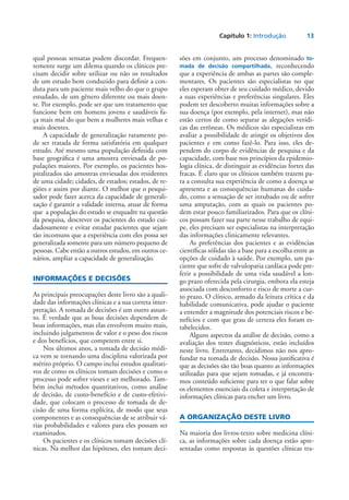 Capítulo 1: Introdução	 13
qual pessoas sensatas podem discordar. Frequen-
temente surge um dilema quando os clínicos pre-
cisam decidir sobre utilizar ou não os resultados
de um estudo bem conduzido para definir a con-
duta para um paciente mais velho do que o grupo
estudado, de um gênero diferente ou mais doen­
te. Por exemplo, pode ser que um tratamento que
funcione bem em homens jovens e saudáveis fa-
ça mais mal do que bem a mulheres mais velhas e
mais doentes.
A capacidade de generalização raramente po-
de ser tratada de forma satisfatória em qualquer
estudo. Até mesmo uma população definida com
base geográfica é uma amostra enviesada de po-
pulações maiores. Por exemplo, os pacientes hos-
pitalizados são amostras enviesadas dos residentes
de uma cidade; cidades, de estados; estados, de re-
giões e assim por diante. O melhor que o pesqui-
sador pode fazer acerca da capacidade de generali-
zação é garantir a validade interna, atuar de forma
que a população do estudo se enquadre na questão
da pesquisa, descrever os pacientes do estudo cui-
dadosamente e evitar estudar pacientes que sejam
tão incomuns que a experiência com eles possa ser
generalizada somente para um número pequeno de
pessoas. Cabe então a outros estudos, em outros ce-
nários, ampliar a capacidade de generalização.
INFORMAÇÕES E DECISÕES
As principais preocupações deste livro são a quali-
dade das informações clínicas e a sua correta inter-
pretação. A tomada de decisões é um outro assun-
to. É verdade que as boas decisões dependem de
boas informações, mas elas envolvem muito mais,
incluindo julgamentos de valor e o peso dos riscos
e dos benefícios, que competem entre si.
Nos últimos anos, a tomada de decisão médi-
ca vem se tornando uma disciplina valorizada por
mérito próprio. O campo inclui estudos qualitati-
vos de como os clínicos tomam decisões e como o
processo pode sofrer vieses e ser melhorado. Tam-
bém inclui métodos quantitativos, como análise
de decisão, de custo-benefício e de custo-efetivi-
dade, que colocam o processo de tomada de de-
cisão de uma forma explícita, de modo que seus
componentes e as consequências de se atribuir vá-
rias probabilidades e valores para eles possam ser
examinados.
Os pacientes e os clínicos tomam decisões clí-
nicas. Na melhor das hipóteses, eles tomam deci-
sões em conjunto, um processo denominado to-
mada de decisão compartilhada, reconhecendo
que a experiência de ambas as partes são comple-
mentares. Os pacientes são especialistas no que
eles esperam obter de seu cuidado médico, devido
a suas experiências e preferências singulares. Eles
podem ter descoberto muitas informações sobre a
sua doença (por exemplo, pela internet), mas não
estão certos de como separar as alegações verídi-
cas das errôneas. Os médicos são especialistas em
avaliar a possibilidade de atingir os objetivos dos
pacientes e em como fazê-lo. Para isso, eles de-
pendem do corpo de evidências de pesquisa e da
capacidade, com base nos princípios da epidemio-
logia clínica, de distinguir as evidências fortes das
fracas. É claro que os clínicos também trazem pa-
ra a consulta sua experiência de como a doença se
apresenta e as consequências humanas do cuida-
do, como a sensação de ser intubado ou de sofrer
uma amputação, com as quais os pacientes po-
dem estar pouco familiarizados. Para que os clíni-
cos possam fazer sua parte nesse trabalho de equi-
pe, eles precisam ser especialistas na interpretação
das informações clinicamente relevantes.
As preferências dos pacientes e as evidências
científicas sólidas são a base para a escolha entre as
opções de cuidado à saúde. Por exemplo, um pa-
ciente que sofre de valvulopatia cardíaca pode pre-
ferir a possibilidade de uma vida saudável a lon-
go prazo oferecida pela cirurgia, embora ela esteja
associada com desconforto e risco de morte a cur-
to prazo. O clínico, armado da leitura crítica e da
habilidade comunicativa, pode ajudar o paciente
a entender a magnitude dos potenciais riscos e be-
nefícios e com que grau de certeza eles foram es-
tabelecidos.
Alguns aspectos da análise de decisão, como a
avaliação dos testes diagnósticos, estão incluídos
neste livro. Entretanto, decidimos não nos apro-
fundar na tomada de decisão. Nossa justificativa é
que as decisões são tão boas quanto as informações
utilizadas para que sejam tomadas, e já encontra-
mos conteúdo suficiente para ter o que falar sobre
os elementos essenciais da coleta e interpretação de
informações clínicas para encher um livro.
A ORGANIZAÇÃO DESTE LIVRO
Na maioria dos livros-texto sobre medicina clíni-
ca, as informações sobre cada doença estão apre-
sentadas como respostas às questões clínicas tra-
 