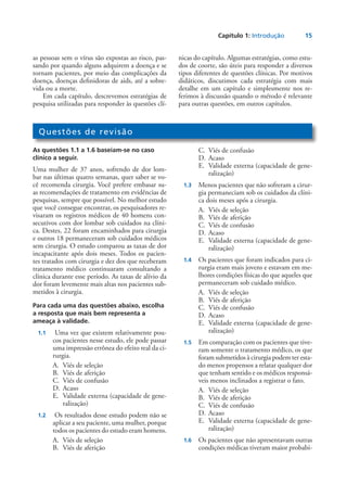 Capítulo 1: Introdução	 15
as pessoas sem o vírus são expostas ao risco, pas-
sando por quando alguns adquirem a doença e se
tornam pacientes, por meio das complicações da
doença, doenças definidoras de aids, até a sobre-
vida ou a morte.
Em cada capítulo, descrevemos estratégias de
pesquisa utilizadas para responder às questões clí-
nicas do capítulo. Algumas estratégias, como estu-
dos de coorte, são úteis para responder a diversos
tipos diferentes de questões clínicas. Por motivos
didáticos, discutimos cada estratégia com mais
detalhe em um capítulo e simplesmente nos re-
ferimos à discussão quando o método é relevante
para outras questões, em outros capítulos.
Questões de revisão
As questões 1.1 a 1.6 baseiam-se no caso
clínico a seguir.
Uma mulher de 37 anos, sofrendo de dor lom-
bar nas últimas quatro semanas, quer saber se vo-
cê recomenda cirurgia. Você prefere embasar su-
as recomendações de tratamento em evidências de
pesquisas, sempre que possível. No melhor estudo
que você consegue encontrar, os pesquisadores re-
visaram os registros médicos de 40 homens con-
secutivos com dor lombar sob cuidados na clíni-
ca. Destes, 22 foram encaminhados para cirurgia
e outros 18 permaneceram sob cuidados médicos
sem cirurgia. O estudo comparou as taxas de dor
incapacitante após dois meses. Todos os pacien-
tes tratados com cirurgia e dez dos que receberam
tratamento médico continuaram consultando a
clínica durante esse período. As taxas de alívio da
dor foram levemente mais altas nos pacientes sub-
metidos à cirurgia.
Para cada uma das questões abaixo, escolha
a resposta que mais bem representa a
ameaça à validade.
	 1.1	 Uma vez que existem relativamente pou-
cos pacientes nesse estudo, ele pode passar
uma impressão errônea do efeito real da ci-
rurgia.
A.	 Viés de seleção
B.	 Viés de aferição
C.	 Viés de confusão
D.	Acaso
E.	 Validade externa (capacidade de gene-
ralização)
	 1.2	 Os resultados desse estudo podem não se
aplicar a seu paciente, uma mulher, porque
todos os pacientes do estudo eram homens.
A.	 Viés de seleção
B.	 Viés de aferição
C.	 Viés de confusão
D.	Acaso
E.	 Validade externa (capacidade de gene-
ralização)
	 1.3	 Menos pacientes que não sofreram a cirur-
gia permaneciam sob os cuidados da clíni-
ca dois meses após a cirurgia.
A.	 Viés de seleção
B.	 Viés de aferição
C.	 Viés de confusão
D.	Acaso
E.	 Validade externa (capacidade de gene-
ralização)
	 1.4	 Os pacientes que foram indicados para ci-
rurgia eram mais jovens e estavam em me-
lhores condições físicas do que aqueles que
permaneceram sob cuidado médico.
A.	 Viés de seleção
B.	 Viés de aferição
C.	 Viés de confusão
D.	Acaso
E.	 Validade externa (capacidade de gene-
ralização)
	 1.5	 Em comparação com os pacientes que tive-
ram somente o tratamento médico, os que
foram submetidos à cirurgia podem ter esta-
do menos propensos a relatar qualquer dor
que tenham sentido e os médicos responsá-
veis menos inclinados a registrar o fato.
A.	 Viés de seleção
B.	 Viés de aferição
C.	 Viés de confusão
D.	Acaso
E.	 Validade externa (capacidade de gene-
ralização)
	 1.6	 Os pacientes que não apresentavam outras
condições médicas tiveram maior probabi-
 