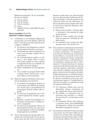 16	 Epidemiologia clínica: elementos essenciais
lidade de recuperação e de ser encaminha-
dos para a cirurgia.
A.	 Viés de seleção
B.	 Viés de aferição
C.	 Viés de confusão
D.	Acaso
E.	 Validade externa (capacidade de gene-
ralização)
Para as questões 1.7 a 1.11,
selecione a melhor resposta.
	 1.7	 A histamina é um mediador inflamatório
em pacientes com rinite alérgica (“febre do
feno”). Com base nesse fato, qual dos itens
a seguir é verdadeiro?
A.	 Os fármacos que bloqueiam os efeitos
das histaminas aliviarão os sintomas.
B.	 Uma queda nos níveis de histamina no
nariz é um marcador confiável do su-
cesso clínico.
C.	Os anti-histamínicos podem ser efe-
tivos, e seus efeitos sobre os sinto-
mas (como prurido no nariz, espirros
e congestão) devem ser estudados em
pacientes com rinite alérgica.
D.	Outros mediadores não são importan-
tes.
E.	 Se os estudos de pesquisa básica sobre
a doença forem convincentes, a pes-
quisa clínica será desnecessária.
	 1.8 	 Qual das seguintes afirmações sobre amos-
tras de populações está incorreta?
A.	 As amostras de populações podem ter
características que diferem da popula-
ção, mesmo que os procedimentos de
amostragem corretos tenham sido se-
guidos.
B.	 As amostras de populações são a úni-
ca forma plausível de estudar a popu-
lação.
C.	 Quando a amostra da população é se-
lecionada corretamente, a validade ex-
terna é assegurada.
D.	As amostras de populações devem ser
selecionadas de forma que cada mem-
bro da população tenha uma probabi-
lidade igual de ser escolhido.
	 1.9	 Você está tomando uma decisão sobre o tra-
tamento de um homem de 72 anos que so-
fre de câncer de colo. Você está ciente dos
diversos estudos bons que demonstraram
que uma determinada combinação de fár-
macos prolonga a vida dos pacientes que
sofrem de câncer de colo. Entretanto, to-
dos os pacientes nesses estudos eram mui-
to mais jovens. Qual das afirmações abai-
xo está correta?
A.	 Diante desses estudos, a decisão sobre
o tratamento é uma questão de julga-
mento pessoal.
B.	Basear-se nesses estudos para decidir
sobre seu paciente é chamado de vali-
dade interna.
C.	 Os resultados nesses estudos são afeta-
dos pelo acaso, mas não por viés.
	1.10	 Um estudo foi conduzido para determinar
se exercícios regulares reduzem o risco pa-
ra doença coronariana. Um programa de
exercícios foi oferecido para funcionários
de uma fábrica, e as taxas de eventos coro-
narianos subsequentes foram comparadas
em funcionários que se voluntariaram pa-
ra o programa e aqueles que não se volun-
tariaram. O desenvolvimento de doenças
coronarianas foi determinado por meio de
check-ups regulares voluntários, incluindo
uma anamnese cuidadosa, um eletrocardio-
grama e uma revisão dos registros de saúde.
Surpreendentemente, os membros do gru-
po de exercícios apresentaram maior taxa
de doença coronariana, mesmo que pou-
cos fumassem cigarros. O resultado prova-
velmente não pode ser explicado por qual
das seguintes afirmações?
A.	Os voluntários tinham mais risco de
desenvolver doença coronariana do
que aqueles que não se voluntariaram.
B.	Na verdade, os voluntários não au-
mentaram seus exercícios, e o volume
de exercícios foi o mesmo para os dois
grupos.
C.	Os voluntários fizeram mais check-ups,
e, portanto, houve mais probabilidade
de diagnosticar infartos do miocárdio
silenciosos no grupo de exercício.
	1.11	 Extrassístoles ventriculares estão associadas
a um maior risco de morte súbita em de-
corrência de arritmia fatal, especialmente
em pessoas que apresentam outras evidên-
cias de doença cardíaca. Você leu que exis-
 