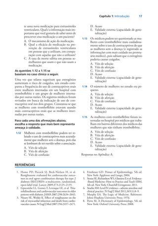 Capítulo 1: Introdução	 17
te uma nova medicação para extrassístoles
ventriculares. Qual é a informação mais im-
portante que você gostaria de saber antes de
prescrever essa medicação a um paciente?
A.	 O mecanismo de ação da medicação.
B.	 Qual a eficácia da medicação na pre-
venção de extrassístoles ventriculares
em pessoas que a utilizam, em compa-
ração com aquelas que não a utilizam?
C.	 A taxa de morte súbita em pessoas se-
melhantes que usam e que não usam a
medicação.
As questões 1.12 a 1.15 se
baseiam no caso clínico a seguir.
Uma vez que relatos sugeriram que estrogênios
aumentam o risco de coágulos, um estudo com-
parou a frequência do uso de contraceptivos orais
entre mulheres internadas em um hospital com
tromboflebite e um grupo de mulheres interna-
das por outras razões. Os registros médicos foram
revisados em busca da indicação de uso de con-
traceptivo oral nos dois grupos. Constatou-se que
as mulheres com tromboflebite estavam usando
mais contraceptivos orais que as mulheres inter-
nadas por outras razões.
Para cada uma das afirmações abaixo,
escolha a resposta que mais bem representa
ameaça à validade.
	1.12	 Mulheres com tromboflebite podem ter re-
latado o uso de contraceptivos mais acurada-
mente que mulheres sem a doença, pois elas
se lembram de ter ouvido sobre a associação.
A.	 Viés de seleção
B.	 Viés de aferição
C.	 Viés de confusão
D.	Acaso
E.	 Validade externa (capacidade de gene-
ralização)
	1.13	 Os médicos podem ter questionado as mu-
lheres com tromboflebite mais cuidadosa-
mente sobre o uso de contraceptivos do que
as mulheres sem a doença (e registrado as
informações com mais cuidado no prontu-
ário médico), pois sabiam que o estrogênio
poderia causar coágulos.
A.	 Viés de seleção
B.	 Viés de aferição
C.	 Viés de confusão
D.	Acaso
E.	 Validade externa (capacidade de gene-
ralização)
	1.14	 O número de mulheres no estudo era pe-
queno.
A.	 Viés de seleção
B.	 Viés de aferição
C.	 Viés de confusão
D.	Acaso
E.	 Validade externa (capacidade de gene-
ralização)
	1.15	 As mulheres com tromboflebite foram in-
ternadas no hospital por médicos que traba-
lham em bairros diferentes dos médicos das
mulheres que não tinham tromboflebite.­
A.	 Viés de seleção
B.	 Viés de aferição
C.	 Viés de confusão
D.	Acaso
E.	 Validade externa (capacidade de gene-
ralização)
Respostas no Apêndice A.
REFERÊNCIAS
	 1.	 Home PD, Pocock SJ, Beck-Nielsen H, et al.
Rosiglitazone evaluated for cardiovascular outco-
mes in oral agent combina­tion therapy for type 2
diabetes (RECORD): a multicentre, randomized,
open-label trial. Lancet 2009;373:2125–2135.
	 2.	 Lipscombe LL, Gomes T, Levesque LE, et al. Thia­
zolidinedio­nes and cardiovascular outcomes in older
patientswithdiabe­tes.JAMA2007;298:2634–2643.
	 3.	 Nissen SE, Wolski K. Effect of rosiglitazone on the
risk of myocardial infarction and death from cardio-
vascularcauses.NEnglJMed2007;356:2457–2471.
	 4.	 Friedman GD. Primer of Epidemiology, 5th ed.
New York: Appleton and Lange; 2004.
	 5.	 StrausSE,RichardsonWS,GlasziouP,etal.Evidence-
-Based Medicine: How to Practice and Teach EBM,
4th ed. New York: Churchill Livingstone; 2011.
	 6.	 StuebeAM.LevelIVevidence—adverseanecdoteand
clinical practice. N Engl J Med 2011;365(1):8–9.
	 7.	 Murphy EA. The Logic of Medicine. Baltimore:
Johns Hop­kins University Press; 1976.
	 8.	 Porta M. A Dictionary of Epidemiology, 5th ed.
New York: Oxford University Press; 2008.
 
