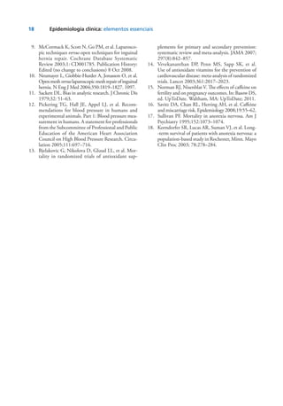 18	 Epidemiologia clínica: elementos essenciais
	 9.	 McCormack K, Scott N, Go PM, et al. Laparosco-
pic techniques versus open techniques for inguinal
hernia repair. Cochrane Database Systematic
Review 2003;1: CD001785. Publication History:
Edited (no change to conclusions) 8 Oct 2008.
	10.	 Neumayer L, Giobbie-Hurder A, Jonasson O, et al.
Openmeshversuslaparoscopicmeshrepairofinguinal
hernia. N Eng J Med 2004;350:1819–1827. 1097.
	11.	 Sackett DL. Bias in analytic research. J Chronic Dis
1979;32: 51–63.
	12.	 Pickering TG, Hall JE, Appel LJ, et al. Recom-
mendations for blood pressure in humans and
experimental animals. Part 1: Blood pressure mea-
surement in humans. A statement for professionals
from the Subcommittee of Professional and Public
Education of the American Heart Association
Coun­cil on High Blood Pressure Research. Circu-
lation 2005;111:697–716.
	13.	 Bjelakovic G, Nikolova D, Gluud LL, et al. Mor­
tality in random­ized trials of antioxidant sup-
plements for primary and secondary prevention:
systematic review and meta-analysis. JAMA 2007;
297(8):842–857.
	14.	 Vevekananthan DP, Penn MS, Sapp SK, et al.
Use of anti­oxidant vitamins for the prevention of
cardiovascular dis­ease: meta-analysis of randomized
trials. Lancet 2003;361:2017–2023.
	15.	 Norman RJ, Nisenblat V. The effects of caffeine on
fertility and on pregnancy outcomes. In: Basow DS,
ed. UpToDate. Waltham, MA: UpToDate; 2011.
	16.	 Savitz DA, Chan RL, Herring AH, et al. Caffeine
and miscar­riage risk. Epidemiology 2008;19:55–62.
	17.	 Sullivan PF. Mortality in anorexia nervosa. Am J
Psychiatry 1995;152:1073–1074.
	18.	 Korndorfer SR, Lucas AR, Suman VJ, et al. Long-
-term survival of patients with anorexia nervosa: a
population-based study in Rochester, Minn. Mayo
Clin Proc 2003; 78:278–284.
 