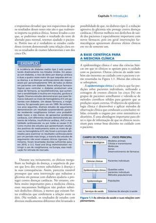 Capítulo 1: Introdução	 3
e troponinas elevadas) que nos esquecemos de que
os resultados desses testes não são o que realmen-
te importa na prática clínica. Somos levados a crer
que, se pudermos mudar o resultado do teste de
alterado para normal, teremos ajudado o pacien-
te. Porém isso só é verdadeiro se estudos cuida-
dosos tiverem demonstrado uma relação clara en-
tre os resultados de exames laboratoriais e um dos
cinco Ds.
possibilidade de que, no diabetes tipo 2, a redução
agressiva da glicemia não protege contra doenças
cardíacas.) Mostrar melhora nos desfechos de saú-
de dos pacientes é especialmente importante com
novos fármacos, pois em geral intervenções far-
macológicas apresentam diversos efeitos clínicos
em vez de somente um.
A BASE CIENTÍFICA PARA
A MEDICINA CLÍNICA
A epidemiologia clínica é uma das ciências bási-
cas em que os clínicos se apoiam para o cuidado
com os pacientes. Outras ciências da saúde tam-
bém são inerentes ao cuidado com o paciente e es-
tão resumidas na Figura 1.1. Muitas das ciências
se sobrepõem.
A epidemiologia clínica é a ciência que faz pre-
dições sobre pacientes individuais, utilizando a
contagem de eventos clínicos (os cinco Ds) em
grupos de pacientes semelhantes e valendo-se de
métodos científicos sólidos para garantir que as
predições sejam corretas. O objetivo da epidemio-
logia clínica é desenvolver e aplicar métodos de
observação clínica que conduzam a conclusões vá-
lidas, evitando o engano por erros sistemáticos e
aleatórios. É uma abordagem importante para ob-
ter o tipo de informação de que os clínicos neces-
sitam para tomar boas decisões no cuidado com
o paciente.
EXEMPLO
A incidência de diabetes melito tipo 2 está aumen-
tando drasticamente nos Estados Unidos. Em pesso-
as com diabetes, o risco de óbito por doença cardíaca
é duas a quatro vezes maior do que naquelas sem es-
sa doença, e as doenças cardiovasculares são respon-
sáveis por aproximadamente 70% de todos os óbitos
em pacientes com diabetes. Novos esforços farmaco-
lógicos para controlar o diabetes produziram uma
classe de fármacos, as tiazolidinedionas, que aumen-
tam a sensibilidade à insulina em músculos, gordura e
fígado. Diversos estudos demonstraram que esses fár-
macos reduzem os níveis de hemoglobina A1C em pa-
cientes com diabetes. Um desses fármacos, a rosigli-
tazona, foi aprovado para uso em 1999. No entanto,
nos anos seguintes, diversos estudos de seguimento
demonstraram um resultado surpreendente: pacien-
tes recebendo rosiglitazona tinham uma probabili-
dade maior, e não menor, de apresentar problemas
cardíacos, com diferentes estudos demonstrando au-
mento de infartos, insuficiência cardíaca, AVC e mor-
talidade cardiovascular ou por todas as causas (1-3).
Como muitos dos estudos que apresentavam resulta-
dos positivos do medicamento sobre os níveis de gli-
cose ou hemoglobina A1C não foram a princípio deli-
neados para examinar os resultados cardiovasculares
por um período mais longo, a maioria dos estudos de
seguimento não eram ensaios clínicos rigorosos. En-
tretanto, foram levantadas dúvidas suficientes para,
em 2010, o U.S. Food and Drug Administration res-
tringir o uso de rosiglitazona; na Europa, essa medi-
cação foi retirada do mercado.
Modelos animais
Células e transmissores
Moléculas
Genes
Desenvolvimento de fármacos
Pacientes individuais
Questões sobre
pacientes individuais
Métodos populacionais
Populações
Sistemas de atenção à saúde
CAMPO DE PESQUISA	 FOCO PRINCIPAL
Ciências biológicas
Ciências clínicas
Epidemiologia clínica
Epidemiologia
Serviços de saúde
Figura 1.1 As ciências da saúde e suas relações com­
plementares.
Durante seu treinamento, os clínicos mergu-
lham na biologia da doença, a sequência de pas-
sos que leva dos eventos subcelulares à doença e
às suas consequências. Assim, pareceria razoável
pressupor que uma intervenção que reduzisse a
glicemia em pessoas com diabetes ajudaria a pro-
teger contra doenças cardíacas. No entanto, em-
bora muito importantes para a medicina clínica,
esses mecanismos biológicos não podem substi-
tuir desfechos clínicos, a menos que existam for-
tes evidências que confirmem a relação entre os
dois. (Na verdade, os resultados de estudos com
diversos medicamentos diferentes têm levantado a
 