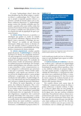4	 Epidemiologia clínica: elementos essenciais
O termo “epidemiologia clínica” deriva das
duas disciplinas que lhe deram origem: a medici-
na clínica e a epidemiologia. Ela é “clínica” por-
que se propõe a responder questões clínicas e a
orientar a tomada de decisão clínica com as me-
lhores evidências disponíveis. É “epidemiologia”
porque muitos dos métodos utilizados para res-
ponder a questões sobre como melhor cuidar dos
pacientes foram desenvolvidos por epidemiologis-
tas e porque o cuidado com cada paciente é visto
no contexto do todo da população da qual o pa-
ciente faz parte.
As ciências clínicas fornecem as questões e a
abordagem que podem ser usadas no cuidado
com pacientes individuais. Algumas ciências bio-
lógicas, como a anatomia e a fisiologia, são tam-
bém “clínicas”, na medida em que fornecem
informações sólidas para orientar as decisões clí-
nicas. Por exemplo, conhecer a anatomia do cor-
po ajuda a determinar as possibilidades para diag-
nóstico e tratamento de muitos sintomas.
As ciências populacionais estudam grandes
grupos de pessoas. A epidemiologia é o “estudo da
ocorrência de doença em populações humanas”
(4), pela contagem de eventos de saúde nas pesso-
as em relação ao grupo natural de ocorrência (po-
pulação) do qual fazem parte. Os resultados de
muitos desses estudos são diretamente aplicáveis
ao cuidado de pacientes individuais. Por exemplo,
estudos epidemiológicos são utilizados como ba-
se para aconselhar a evitar comportamentos co-
mo o tabagismo e o sedentarismo, que aumentam
o risco para os pacientes. Outros estudos epide-
miológicos, como aqueles que mostram os efei-
tos nocivos do tabagismo passivo e outros perigos
ambientais e ocupacionais, são a base das reco-
mendações de saúde pública. A epidemiologia clí-
nica é um subconjunto das ciências populacionais
que é útil para o cuidado de pacientes individuais.
Os clínicos há muito dependem, até certo
ponto, das evidências de pesquisas. Mas a com-
preensão das evidências clínicas é mais importan-
te nos tempos modernos do que no passado, por
diversas razões. Uma extraordinária quantidade
de informações deve ser organizada. As interven-
ções diagnósticas e terapêuticas têm o potencial
de grande efetividade, bem como riscos e custos;
assim, há uma grande responsabilidade envolvida
na escolha dessas intervenções. As melhores pes-
quisas clínicas são muito confiáveis e, portanto,
formam uma base sólida para as decisões clínicas.
Entretanto, a credibilidade da pesquisa clínica va-
ria de estudo para estudo; por isso, os clínicos pre-
cisam ter uma abordagem para separar as evidên-
cias fortes das fracas.
A medicina baseada em evidências é um ter-
mo moderno para a aplicação da epidemiologia
clínica ao cuidado com os pacientes. Ela inclui a
formulação de questões clínicas específicas, a bus-
ca das melhores evidências de pesquisa disponí-
veis sobre aquelas questões, o julgamento sobre a
validade das informações e a integração da avalia-
ção crítica com a experiência do clínico e a situa-
ção e os valores do paciente (5). Este livro tratará
de muitos aspectos da medicina baseada em evi-
dências, especialmente a avaliação crítica das evi-
dências sobre questões clínicas.
Em cenários clínicos reais, outros tipos de
“evidências” competem pela atenção do clínico e
podem influenciar as decisões médicas. A Tabe-
la 1.3 descreve alguns deles em uma paródia da
medicina baseada em evidências que foi publica-
da há alguns anos, mas que continua verdadeira
ainda hoje. Provavelmente todos os clínicos já ex-
perimentaram pelo menos um desses fatores du-
rante seus anos de treinamento! Outro fator, não
tão engraçado, mas muito relevante, tem sido des-
crito como evidência de nível IV (6). Os clíni-
cos tendem a lembrar casos em que as coisas vão
terrivelmente mal no cuidado que oferecem pa-
TABELA 1.3
Outros fatores além da medicina baseada
em evidências que podem influenciar
as decisões clínicas
Medicina baseada
em eminência
Medicina baseada
em veemência
Medicina baseada
em eloquência
(ou elegância)
Medicina baseada
em Providência
Medicina baseada
em difidência
Medicina baseada
em nervosismo
Medicina baseada
em confiança
Colegas mais experientes que
acreditam que a experiência
supera as evidências
Substituição do volume e da
estridência por evidências
Elegância sartória e eloquência
verbal
A decisão é deixada nas mãos do
Todo-Poderoso
Muito tímido para tomar
qualquer decisão médica
O medo de um processo é um
estímulo poderoso para o excesso
de investigação e de tratamento
Bravata
Adaptada a partir de Isaacs D, Fitzgerald D. Seven alternatives to
evidence-based medicine. BMJ 1999; 319:1618.
 