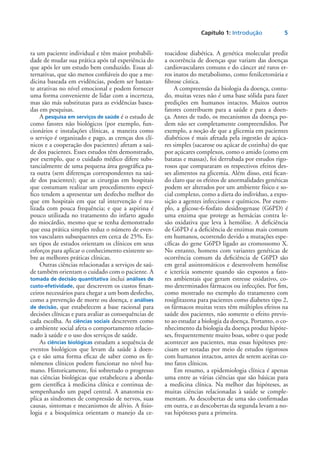 Capítulo 1: Introdução	 5
ra um paciente individual e têm maior probabili-
dade de mudar sua prática após tal experiência do
que após ler um estudo bem conduzido. Essas al-
ternativas, que são menos confiáveis do que a me-
dicina baseada em evidências, podem ser bastan-
te atrativas no nível emocional e podem fornecer
uma forma conveniente de lidar com a incerteza,
mas são más substitutas para as evidências basea-
das em pesquisas.
A pesquisa em serviços de saúde é o estudo de
como fatores não biológicos (por exemplo, fun-
cionários e instalações clínicas, a maneira como
o serviço é organizado e pago, as crenças dos clí-
nicos e a cooperação dos pacientes) afetam a saú-
de dos pacientes. Esses estudos têm demonstrado,
por exemplo, que o cuidado médico difere subs-
tancialmente de uma pequena área geográfica pa-
ra outra (sem diferenças correspondentes na saú-
de dos pacientes); que as cirurgias em hospitais
que costumam realizar um procedimento especí-
fico tendem a apresentar um desfecho melhor do
que em hospitais em que tal intervenção é rea-
lizada com pouca frequência; e que a aspirina é
pouco utilizada no tratamento do infarto agudo
do miocárdio, mesmo que se tenha demonstrado
que essa prática simples reduz o número de even-
tos vasculares subsequentes em cerca de 25%. Es-
ses tipos de estudos orientam os clínicos em seus
esforços para aplicar o conhecimento existente so-
bre as melhores práticas clínicas.
Outras ciências relacionadas a serviços de saú-
de também orientam o cuidado com o paciente. A
tomada de decisão quantitativa inclui análises de
custo-efetividade, que descrevem os custos finan-
ceiros necessários para chegar a um bom desfecho,
como a prevenção de morte ou doença, e análises
de decisão, que estabelecem a base racional para
decisões clínicas e para avaliar as consequências de
cada escolha. As ciências sociais descrevem como
o ambiente social afeta o comportamento relacio-
nado à saúde e o uso dos serviços de saúde.
As ciências biológicas estudam a sequência de
eventos biológicos que levam da saúde à doen-
ça e são uma forma eficaz de saber como os fe-
nômenos clínicos podem funcionar no nível hu-
mano. Historicamente, foi sobretudo o progresso
nas ciências biológicas que estabeleceu a aborda-
gem científica à medicina clínica e continua de-
sempenhando um papel central. A anatomia ex-
plica as síndromes de compressão de nervos, suas
causas, sintomas e mecanismos de alívio. A fisio-
logia e a bioquímica orientam o manejo da ce-
toacidose diabética. A genética molecular prediz
a ocorrência de doenças que variam das doenças
cardiovasculares comuns e do câncer até raros er-
ros inatos do metabolismo, como fenilcetonúria e
fibrose cística.
A compreensão da biologia da doença, contu-
do, muitas vezes não é uma base sólida para fazer
predições em humanos intactos. Muitos outros
fatores contribuem para a saúde e para a doen-
ça. Antes de tudo, os mecanismos da doença po-
dem não ser completamente compreendidos. Por
exemplo, a noção de que a glicemia em pacientes
diabéticos é mais afetada pela ingestão de açúca-
res simples (sacarose ou açúcar de cozinha) do que
por açúcares complexos, como o amido (como em
batatas e massas), foi derrubada por estudos rigo-
rosos que compararam os respectivos efeitos des-
ses alimentos na glicemia. Além disso, está fican-
do claro que os efeitos de anormalidades genéticas
podem ser alterados por um ambiente físico e so-
cial complexo, como a dieta do indivíduo, a expo-
sição a agentes infecciosos e químicos. Por exem-
plo, a glicose-6-fosfato desidrogenase (G6PD) é
uma enzima que protege as hemácias contra le-
são oxidativa que leva à hemólise. A deficiência
de G6PD é a deficiência de enzimas mais comum
em humanos, ocorrendo devido a mutações espe-
cíficas do gene G6PD ligado ao cromossomo X.
No entanto, homens com variantes genéticas de
ocorrência comum da deficiência de G6PD são
em geral assintomáticos e desenvolvem hemólise
e icterícia somente quando são expostos a fato-
res ambientais que geram estresse oxidativo, co-
mo determinados fármacos ou infecções. Por fim,
como mostrado no exemplo do tratamento com
rosiglitazona para pacientes como diabetes tipo 2,
os fármacos muitas vezes têm múltiplos efeitos na
saúde dos pacientes, não somente o efeito previs-
to ao estudar a biologia da doença. Portanto, o co-
nhecimento da biologia da doença produz hipóte-
ses, frequentemente muito boas, sobre o que pode
acontecer aos pacientes, mas essas hipóteses pre-
cisam ser testadas por meio de estudos rigorosos
com humanos intactos, antes de serem aceitas co-
mo fatos clínicos.
Em resumo, a epidemiologia clínica é apenas
uma entre as várias ciências que são básicas para
a medicina clínica. Na melhor das hipóteses, as
muitas ciências relacionadas à saúde se comple-
mentam. As descobertas de uma são confirmadas
em outra, e as descobertas da segunda levam a no-
vas hipóteses para a primeira.
 