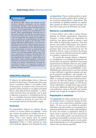 6	 Epidemiologia clínica: elementos essenciais
PRINCÍPIOS BÁSICOS
O objetivo da epidemiologia clínica é fomentar
métodos de observação e interpretação clínica que
levem a conclusões válidas e a um melhor cuida-
do do paciente. As respostas mais convincentes às
questões clínicas baseiam-se em alguns princípios
básicos. Dois deles já foram analisados – as obser-
vações deveriam focar nas questões com as quais
se deparam os pacientes e os profissionais de saú-
de, e os resultados deveriam incluir desfechos de
saúde centrados no paciente (os cinco Ds). Ou-
tros princípios básicos são discutidos a seguir.
Variáveis
Os pesquisadores chamam os atributos dos pa-
cientes e os eventos clínicos de variáveis – coisas
que variam e que podem ser medidas. Em um es-
tudo típico, existem três tipos principais de va-
riáveis. Uma é uma suposta causa ou variável
preditora, algumas vezes chamada de variável in-
dependente. Outra é o efeito possível ou variá-
vel de desfecho, algumas vezes chamada de variá-
vel dependente. Outras variáveis podem ser parte
do sistema sob estudo e podem afetar a relação en-
tre as variáveis independentes e dependentes. Elas
são chamadas de variáveis externas (ou covariá-
veis), porque são alheias à questão principal, em-
bora talvez sejam parte do fenômeno em estudo.
Números e probabilidade
A ciência clínica, como todas as outras ciências,
depende de aferições quantitativas. Impressões,
intuições e crenças também são importantes na
medicina, mas apenas quando se somam a uma
base sólida de informações numéricas. Essa base
permite uma melhor confirmação, uma comuni-
cação mais precisa entre clínicos e entre clínicos e
pacientes, bem como uma estimativa de erro. Os
desfechos clínicos, como a ocorrência de doença,
morte, sintomas ou deficiência funcional, podem
ser contados e expressos em números.
Na maioria das situações clínicas, o diagnósti-
co, o prognóstico e os resultados do tratamento são
incertos para um paciente individual. Uma pessoa
experimentará um desfecho clínico ou não; a predi-
ção raramente é exata. Portanto, uma predição pre-
cisa ser expressa como uma probabilidade. A pro-
babilidade para cada paciente é mais bem expressa
ao fazer referência à experiência passada com gru-
pos de pacientes semelhantes – por exemplo, o ta-
bagismo dobra o risco de morte em adultos na meia
idade; os exames de sangue para troponinas detec-
tam cerca de 99% dos infartos do miocárdio em
pacientes com dor torácica aguda; e 2 a 6% dos pa-
cientes submetidos à cirurgia eletiva para aneuris-
ma da aorta abdominal morrerão até 30 dias após
o procedimento, contra os 40 a 80% que morrem
quando uma cirurgia de emergência é necessária.
Populações e amostras
Uma população são todas as pessoas em um cená-
rio definido (como o estado da Carolina do Nor-
te) ou com certas características definidas (como
idade > 65 anos ou ter um nódulo de tireoide).
Indivíduos não selecionados na comunidade são a
população habitual para estudos epidemiológicos
de causa. No entanto, as populações clínicas in-
cluem todos os pacientes com uma característica
clínica, como todos aqueles com pneumonia ad-
quirida na comunidade ou estenose aórtica. Dessa
forma, fala-se na população geral, em uma popu-
lação hospitalizada ou em uma população de pa-
cientes com uma doença específica.
EXEMPLO
Na década de 1980, médicos que atuavam em São
Francisco, Califórnia, começaram a ver em homens
homossexuais infecções e casos de câncer incomuns,
que só haviam sido vistos antes em pacientes profun-
damente imunocomprometidos. A nova síndrome
foi chamada de “síndrome da imunodeficiência ad-
quirida” (aids). Epidemiologistas mostraram que es-
ses homens estavam sofrendo de uma doença trans-
missível que afetava tanto homens quanto mulheres
e que era transmitida não somente por atividade se-
xual, mas também por compartilhamento de seringas
e pela transfusão de sangue ou seus derivados. Cien-
tistas de laboratório identificaram o vírus da imuno-
deficiência humana (HIV) e desenvolveram novos me-
dicamentos que buscavam atingir especificamente a
estrutura e o metabolismo do vírus. Fármacos promis-
sores, desenvolvidos com base na compreensão dos
mecanismos biológicos, foram testados em ensaios
clínicos. Uma nova especialidade clínica surgiu, foca-
da no atendimento de pessoas infectadas pelo HIV.
Sanitaristas passaram a promover o sexo seguro e ou-
tros programas para prevenir a infecção pelo vírus.
Dessa forma, clínicos, epidemiologistas, cientistas de
laboratório e sanitaristas contribuíram para o contro-
le dessa nova doença, especialmente em países de-
senvolvidos, levando a um importante aumento na
sobrevivência e melhoria na qualidade de vida dos in-
divíduos infectados pelo HIV.
 