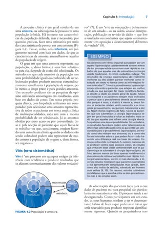 Capítulo 1: Introdução	 7
A pesquisa clínica é em geral conduzida em
uma amostra, ou subconjunto de pessoas em uma
população definida. Há interesse nas característi-
cas da população definida, mas é necessário, por
questões práticas, fazer uma estimativa por meio
das características de pessoas em uma amostra (Fi-
gura 1.2). Faz-se, então, uma inferência, um jul-
gamento racional com base em dados, de que as
características da amostra assemelham-se àquelas
da população de origem.
O grau em que uma amostra representa sua
população, e, dessa forma, é uma boa substitu-
ta para ela, depende de como foi selecionada. Os
métodos em que cada membro da população tem
uma probabilidade igual (ou conhecida) de ser se-
lecionado podem produzir amostras extraordina-
riamente semelhantes à população de origem, pe-
lo menos a longo prazo e para grandes amostras.
Um exemplo cotidiano são as pesquisas de opi-
nião utilizando amostragens em residências, com
base em dados do censo. Em nossa própria pes-
quisa clínica, com frequência utilizamos um com-
putador para selecionar uma amostra representa-
tiva de todos os pacientes em nossa ampla clínica
de multiespecialidades, cada um com a mesma
probabilidade de ser selecionado. Já as amostras
obtidas por puro acaso ou por conveniência (is-
so é, pela seleção de pacientes que sejam fáceis de
se trabalhar ou que, casualmente, estejam fazen-
do uma consulta na clínica quando os dados estão
sendo coletados) podem não representar de mo-
do correto a população de origem e, dessa forma,
ser enganosas.
Viés (erro sistemático)
Viés é “um processo em qualquer estágio da infe-
rência com tendência a produzir resultados que
se afastem sistematicamente dos valores verdadei-
ros” (7). É um “erro na concepção e delineamen-
to de um estudo – ou na coleta, análise, interpre-
tação, publicação ou revisão de dados – que leve
a resultados ou conclusões que sejam sistematica-
mente (em oposição a aleatoriamente) diferentes
da verdade” (8).
FIGURA 1.2 População e amostra.
AMOSTRAGEM
INFERÊNCIA
POPULAÇÃO
AMOSTRA
EXEMPLO
Os pacientes com hérnia inguinal que passam por um
reparo laparoscópico aparentemente sofrem menos
de dor pós-operatória e retornam mais rápido ao tra-
balho do que aqueles que são submetidos à cirurgia
aberta tradicional. O clínico cuidadoso indaga: “Os
resultados da cirurgia laparoscópica são realmente
melhores ou eles podem parecer melhores como re-
sultado de vieses na forma como as informações fo-
ram coletadas?”. Talvez o procedimento laparoscópi-
co seja oferecido a pacientes que estejam em melhor
estado ou que pareçam ter maior resistência tecidu-
al devido à idade ou estado geral de saúde. Talvez
os cirurgiões e os pacientes estejam mais inclinados
a pensar que o procedimento deveria causar menos
dor porque é novo, a cicatriz é menor e, dessa for-
ma, os pacientes relatam sentir menos dor, e os cirur-
giões, provavelmente, perguntem menos sobre a dor
ou façam menos registros do fato. Talvez os pacien-
tes que são submetidos à cirurgia laparoscópica se-
jam em geral instruídos a voltar ao trabalho mais ce-
do do que aqueles que sofrem uma cirurgia aberta.
Se qualquer uma dessas possibilidades for verdadeira,
os resultados favoráveis podem estar relacionados às
diferenças sistemáticas de como os pacientes são sele-
cionados para o procedimento laparoscópico, ao mo-
do como eles relatam seus sintomas, ou a como eles
foram instruídos sobre o que podem fazer – não ha-
vendo uma diferença real nas taxas de sucesso. Co-
mo será discutido no Capítulo 5, existem maneiras de
se proteger contra esses possíveis vieses. Os estudos
que evitaram esses vieses demonstraram que os pa-
cientes que se submetem à cirurgia laparoscópica, de
fato, sentem menos dor (mas apenas inicialmente) e
são capazes de retornar ao trabalho mais rápido. A ci-
rurgia laparoscópica, porém, é mais demorada, e di-
versos estudos mostraram que pacientes submetidos
a ela apresentaram complicações mais graves, bem
como alto índice de recidiva, sobretudo em homens
mais velhos (9, 10). Em resumo, estudos cuidadosos
constataram que a escolha entre os dois procedimen-
tos não é tão simples assim.
As observações dos pacientes (seja para o cui-
dado do paciente ou para pesquisa) são particu-
larmente suscetíveis a viés. O processo tende a ser
desorganizado. Como participantes em um estu-
do, os seres humanos tendem a ter o desconcer-
tante hábito de fazer o que preferem e não o que
seria necessário para produzir respostas cientifica-
mente rigorosas. Quando os pesquisadores ten-
 