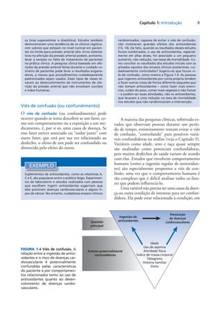 Capítulo 1: Introdução	 9
Viés de confusão (ou confundimento)
O viés de confusão (ou confundimento) pode
ocorrer quando se tenta descobrir se um fator, co-
mo um comportamento ou a exposição a um me-
dicamento, é, por si só, uma causa de doença. Se
esse fator estiver associado ou “andar junto” com
outro fator, que está por sua vez relacionado ao
desfecho, o efeito de um pode ser confundido ou
distorcido pelo efeito do outro.
EXEMPLO
Suplementos de antioxidantes, como as vitaminas A,
C e E, são populares entre o público leigo. Experimen-
tos de laboratório e estudos realizados com pessoas
que escolhem ingerir antioxidantes sugeriram que
eles previnem doenças cardiovasculares e alguns ti-
pos de câncer. No entanto, cuidadosos ensaios clínicos
ca (mas superestimar a diastólica). Estudos também
demonstraram uma tendência de os clínicos registra-
rem valores que estejam no nível normal em pacien-
tes no limite para pressão arterial alta. Erros sistemá-
ticos na aferição da pressão arterial podem, portanto,
levar a excesso ou falta de tratamento de pacientes
na prática clínica. A pesquisa clínica baseada em afe-
rições da pressão arterial feitas durante o cuidado ro-
tineiro de pacientes pode levar a resultados engana-
dores, a menos que procedimentos cuidadosamente
padronizados sejam usados. Esses tipos de vieses le-
varam ao desenvolvimento de instrumentos de afe-
rição da pressão arterial que não envolvam ouvidos
e mãos humanas.
FIGURA 1.4 Viés de confusão. A
relação entre a ingestão de antio-
xidantes e o risco de doenças car-
diovasculares é potencialmente
confundida pelas características
do paciente e por comportamen-
tos relacionados tanto ao uso de
antioxidantes quanto ao desen-
volvimento de doenças cardio-
vasculares.
Idade
Uso de aspirina
Atividade física
Índice de massa corporal
Tabagismo
História familiar
Dieta
Questão
principal
Ingestão de
antioxidantes
Prevenção
de doenças
cardiovasculares
Fatores potencialmente
confundidores
randomizados, capazes de evitar o viés de confusão,
não mostraram grandes efeitos dos antioxidantes
(13, 14). De fato, quando os resultados desses estudos
foram combinados, o uso de antioxidantes, especial-
mente em altas doses, foi associado a um pequeno
aumento, não redução, nas taxas de mortalidade. Co-
mo conciliar os resultados dos estudos iniciais com os
achados opostos dos ensaios clínicos posteriores, cui-
dadosamente controlados? Sugeriu-se que houve vi-
és de confusão, como mostra a Figura 1.4. As pessoas
que ingerem antioxidantes por conta própria tendem
a fazer outras coisas de forma diferente daqueles que
não tomam antioxidantes – como fazer mais exercí-
cios, cuidar do peso, comer mais vegetais e não fumar
– e podem ser essas atividades, não os antioxidantes,
que levaram a uma redução na taxa de mortalidade
nos estudos que não randomizaram a intervenção.
A maioria das pesquisas clínicas, sobretudo es-
tudos que observam pessoas durante um perío-
do de tempo, rotineiramente tentam evitar o viés
de confusão, “controlando” para possíveis variá-
veis confundidoras na análise (veja o Capítulo 5).
Variáveis como idade, sexo e raça quase sempre
são analisadas como potenciais confundidoras,
pois muitos desfechos de saúde variam de acordo
com elas. Estudos que envolvem comportamento
humano (como a ingestão regular de antioxidan-
tes) são especialmente propensos a viés de con-
fusão, uma vez que o comportamento humano é
tão complexo que é difícil analisar todos os fato-
res que podem influenciá-lo.
Uma variável não precisa ser uma causa da doen­
ça ou outra condição de interesse para ser confun-
didora. Ela pode estar relacionada à condição, em
 