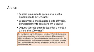Acaso
• Se atiro uma moeda para o alto, qual a
probabilidade de ser cara?
• Se jogarmos a moeda para o alto 10 vezes,
obrigatoriamente será cara em 5 vezes?
• O que acontece quando jogamos a moeda
para o alto 100 vezes?
• E 1000 vezes?No mundo real, a probabilidade de cara é de 50%. Entretanto, pelo
mero acaso, se eu jogar uma moeda para cima 10 vezes poderei
obter cara 2 vezes ou 7 vezes (ou qualquer outro número entre 0 e
10). Quanto maior o número de jogadas para cima, maior a chance
de a probabilidade encontrada pelo estudo ser de 50% (ou seja, a
probabilidade real.
 