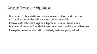 Acaso: Teste de hipótese
• Usa-se um teste estatístico para examinar a hipótese de que um
efeito (diferença) não está presente (hipótese nula).
• Caso o teste estatístico rejeite a hipótese nula, supõe-se que a
hipótese alternativa é verdadeira, ou seja, que há efeito, ou diferença.
• Exemplos de testes estatísticos: teste t, teste do qui-quadrado.
 