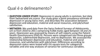 Qual é o delineamento?
• QUESTION UNDER STUDY: Depression in young adults is common, but data
from Switzerland are scarce. Our study gives a point prevalence estimate of
depression in young Swiss men, and describes the association between
depression and education, material and social resources, and job/school
satisfaction.
• METHODS: We used data from the Swiss Federal Surveys of Adolescents
(ch-x) from 2010 to 2011 comprising 9,066 males aged between 18 and 25
years. Depression was assessed by means of self-reports using the Patient
Health Questionnaire (PHQ-9). Persons were categorised into three groups:
depression, subthreshold depression, and no depression. We assessed the
relationship between depression and education, material and social
resources, and satisfaction with job/school. Differences according to
depression status were tested with chi-square tests for categorical
variables and one-way analyses of variance for continuous variables.
 