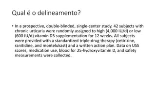 Qual é o delineamento?
• In a prospective, double-blinded, single-center study, 42 subjects with
chronic urticaria were randomly assigned to high (4,000 IU/d) or low
(600 IU/d) vitamin D3 supplementation for 12 weeks. All subjects
were provided with a standardized triple-drug therapy (cetirizine,
ranitidine, and montelukast) and a written action plan. Data on USS
scores, medication use, blood for 25-hydroxyvitamin D, and safety
measurements were collected.
 