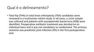 Qual é o delineamento?
• Total hip (THA) or total knee arthroplasty (TKA) candidates were
reviewed in a multicenter cohort study. In all cases, a urine sample
was cultured and patients with asymptomatic bacteriuria (ASB) were
identified. Preoperative antibiotic treatment was decided on an
individual basis and it was not mandatory or randomized. The primary
outcome was prosthetic joint infection (PJI) in the first postoperative
year.
 