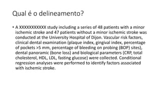 Qual é o delineamento?
• A XXXXXXXXXXX study including a series of 48 patients with a minor
ischemic stroke and 47 patients without a minor ischemic stroke was
conducted at the University Hospital of Dijon. Vascular risk factors,
clinical dental examination (plaque index, gingival index, percentage
of pockets >5 mm, percentage of bleeding on probing (BOP) sites),
dental panoramic (bone loss) and biological parameters (CRP, total
cholesterol, HDL, LDL, fasting glucose) were collected. Conditional
regression analyses were performed to identify factors associated
with ischemic stroke.
 