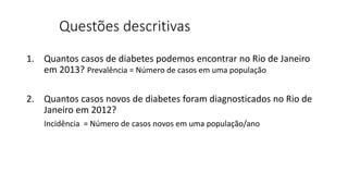 Questões descritivas
1. Quantos casos de diabetes podemos encontrar no Rio de Janeiro
em 2013? Prevalência = Número de casos em uma população
2. Quantos casos novos de diabetes foram diagnosticados no Rio de
Janeiro em 2012?
Incidência = Número de casos novos em uma população/ano
 