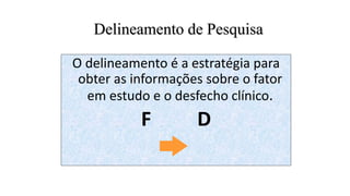 Delineamento de Pesquisa
O delineamento é a estratégia para
obter as informações sobre o fator
em estudo e o desfecho clínico.
F D
 